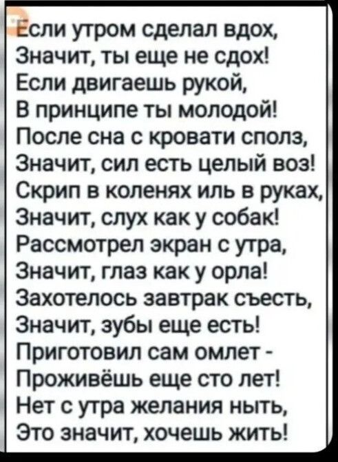 Если утром сделал вдох, Значит, ты еще не сдох! Если двигаешь рукой, В принципе ты молодой! После сна с кровати сполз, Значит, сил есть целый воз! Скрип в коленях иль в руках, Значит, слух как у собак! Рассмотрел экран с утра, Значит, глаз как у орла! Захотелось завтрак съесть, Значит, зубы еще есть! Приготовил сам омлет - Проживешь еще сто лет!
