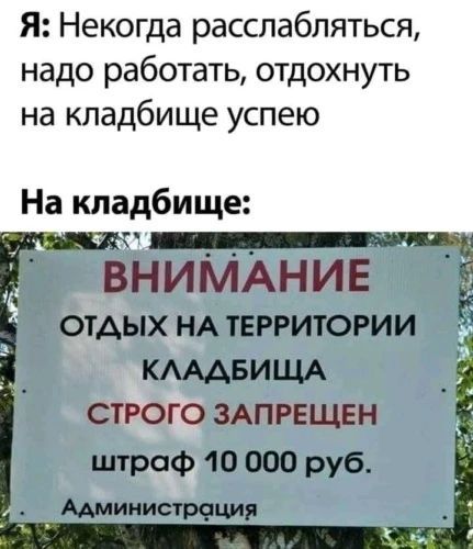 Я: Некогда расслабляться, надо работать, отдохнуть на кладбище успею. На кладбище: ВНИМАНИЕ ОТДЫХ НА ТЕРРИТОРИИ КЛАДБИЩА СТРОГО ЗАПРЕЩЕН штраф 10 000 руб. Администрация