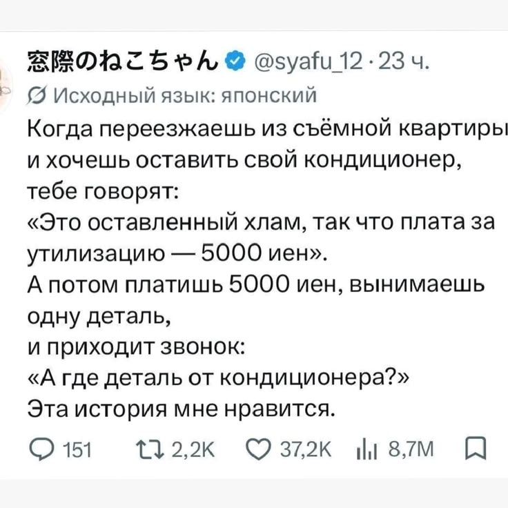 窓際のねこちゃん @syafu_12 23 ч. Исходный язык: японский Когда переезжаешь из съёмной квартиры и хочешь оставить свой кондиционер, тебе говорят: «Это оставленный хлам, так что плата за утилизацию — 5000 иен». А потом платишь 5000 иен, вынимаешь одну деталь, и приходит звонок: «А где деталь от кондиционера?» Эта история мне нравится.