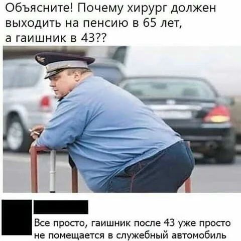 Объясните! Почему хирург должен выходить на пенсию в 65 лет, а гаишник в 43?? Все просто, гаишник после 43 уже просто не помещается в служебный автомобиль