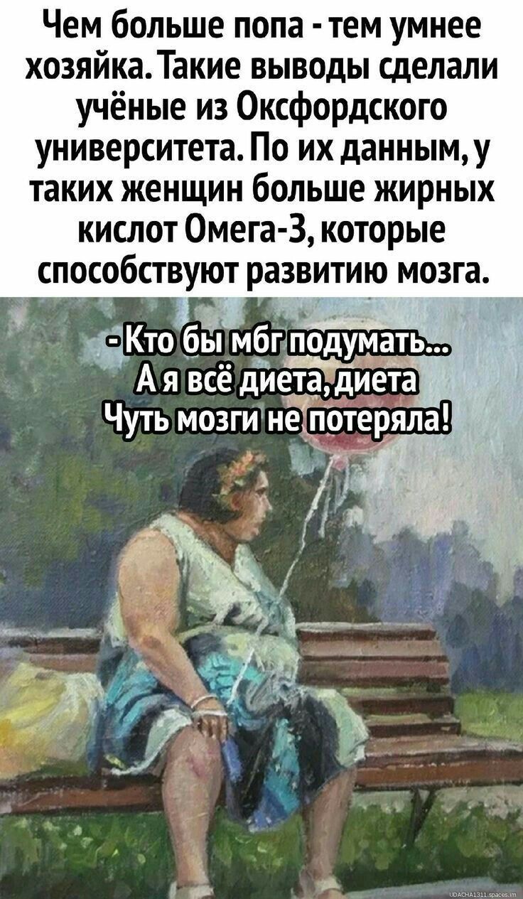 Чем больше попа - тем умнее хозяйка. Такие выводы сделали учёные из Оксфордского университета. По их данным, у таких женщин больше жирных кислот Омега-3, которые способствуют развитию мозга. - Кто бы мог подумать... А я всё диета, диета. Чуть мозги не потеряла!