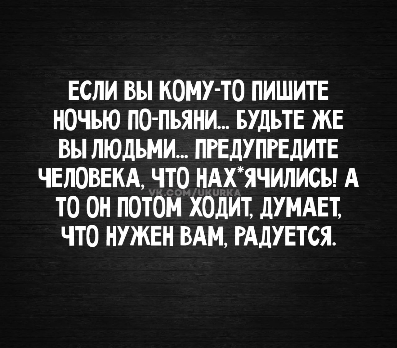 ЕСЛИ ВЫ КОМУ-ТО ПИШИТЕ НОЧЬЮ ПО-ПЬЯНИ... БУДЬТЕ ЖЕ ВЫ ЛЮДЬМИ... ПРЕДУПРЕДИТЕ ЧЕЛОВЕКА, ЧТО НАХ*ЯЧИЛИСЬ! А ТО ОН ПОТОМ ХОДИТ, ДУМАЕТ, ЧТО НУЖЕН ВАМ, РАДУЕТСЯ.