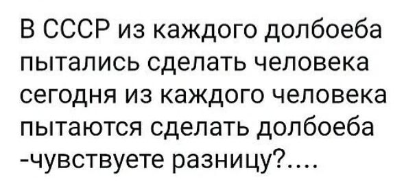 В СССР из каждого долбоеба пытались сделать человека сегодня из каждого человека пытаются сделать долбоеба -чувствуете разницу?....