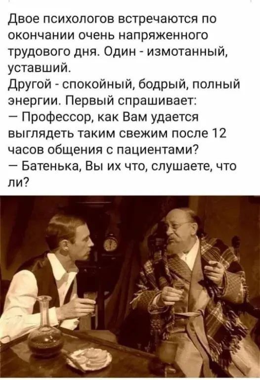 Двое психологов встречаются по окончании очень напряженного трудового дня. Один - измотанный, уставший. Другой - спокойный, бодрый, полный энергии. Первый спрашивает: — Профессор, как Вам удается выглядеть таким свежим после 12 часов общения с пациентами? — Батенька, Вы их что, слушаете, что ли?