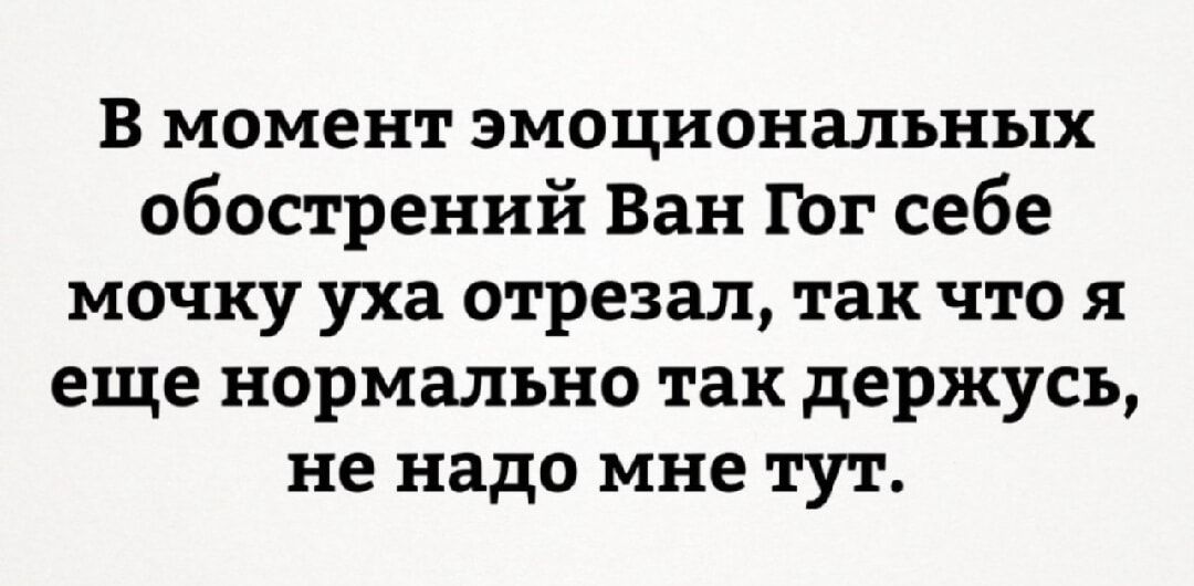 В момент эмоциональных обострений Ван Гог себе мочку уха отрезал, так что я еще нормально так держусь, не надо мне тут.