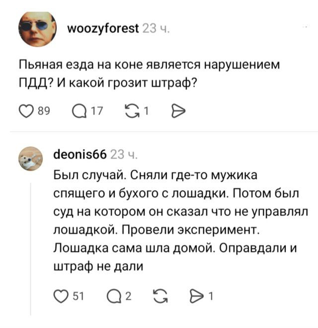 woozyforest: Пьяная езда на коне является нарушением ПДД? И какой грозит штраф? deonis66: Был случай. Сняли где-то мужика спящего и бухого с лошадки. Потом был суд на котором он сказал что не управлял лошадкой. Провели эксперимент. Лошадка сама шла домой. Оправдали и штраф не дали