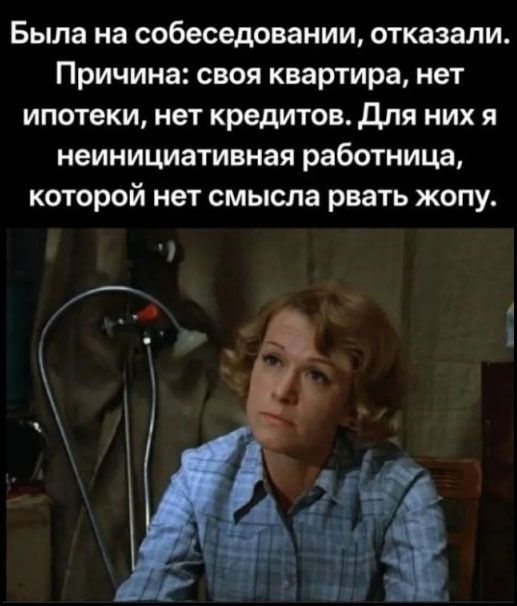 Была на собеседовании, отказали. Причина: своя квартира, нет ипотеки, нет кредитов. Для них я неинициативная работница, которой нет смысла рвать жопу.