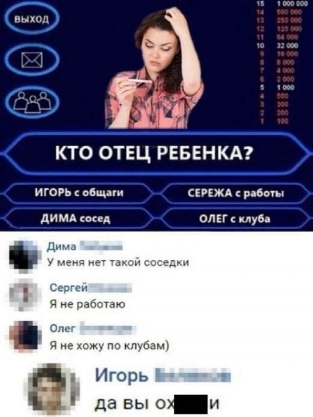 ВЫХОД КТО ОТЕЦ РЕБЕНКА? ИГОРЬ с общаги СЕРЕЖА с работы ДИМА сосед ОЛЕГ с клуба Дима У меня нет такой соседки Сергей Я не работаю Олег Я не хожу по клубам) Игорь да Вы ох***и