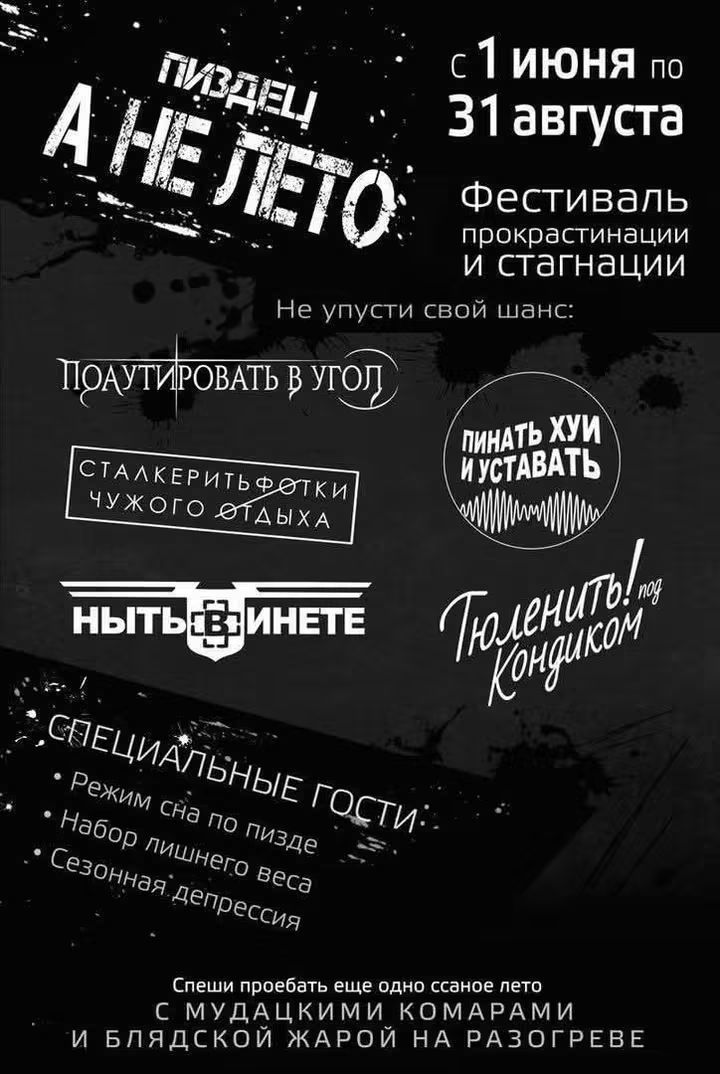 ПИЗДЕЦ! А НЕ ЛЕТО с 1 июня по 31 августа Фестиваль прокрастинации и стагнации Не упусти свой шанс: ПОДУТИРОВАТЬ В УГОЛ СТАЛКЕРИТЬ ФОТКИ ЧУЖОГО ОТДЫХА ПИНАТЬ ХУИ И УСТАВАТЬ Тюленить! под Кондиком НЫТЬ В ИНЕТЕ СПЕЦИАЛЬНЫЕ ГОСТИ: Режим сна по пизде Набор лишнего веса Сезонная депрессия Спеши проебать еще одно ссаное лето С МУДАЦКИМИ КОМАРАМИ И