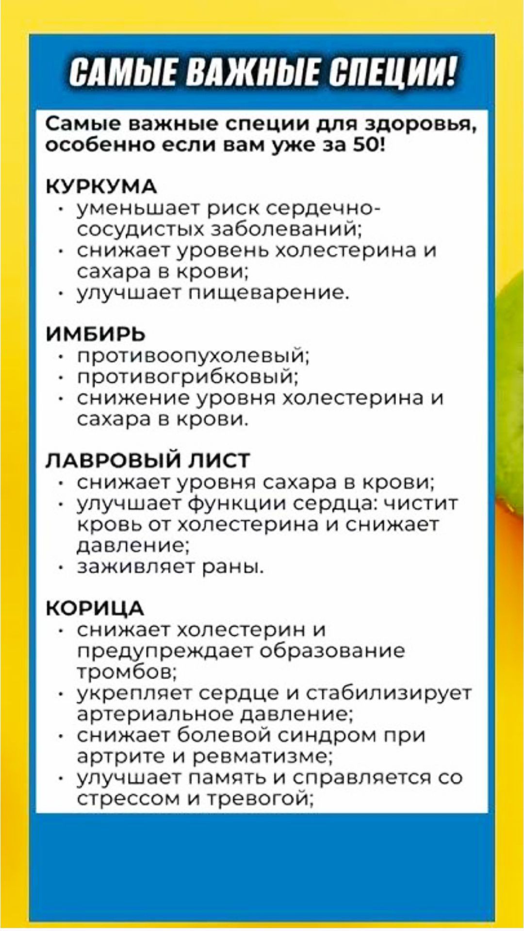 САМЫЕ ВАЖНЫЕ СПЕЦИИ!
Самые важные специи для здоровья, особенно если вам уже за 50!
КУРКУМА
уменьшает риск сердечно-сосудистых заболеваний;
снижает уровень холестерина и сахара в крови;
улучшает пищеварение.
ИМБИРЬ
противоопухолевый;
противогрибковый;
снижение уровня холестерина и сахара в крови.
ЛАВРОВЫЙ ЛИСТ
снижает уровня сахара в