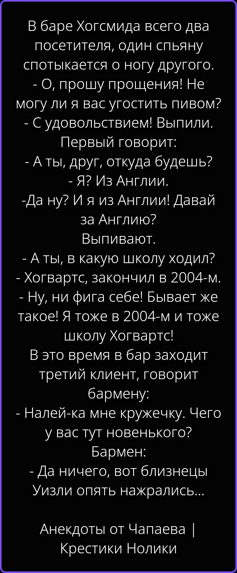 В баре Хогсмида всего два посетителя, один спьяну спотыкается о ногу другого. - О, прошу прощения! Не могу ли я вас угостить пивом? - С удовольствием! Выпили. Первый говорит: - А ты, друг, откуда будешь? - Я? Из Англии. -Да ну? И я из Англии! Давай за Англию? Выпивают. - А ты, в какую школу ходил? - Хогвартс, закончил в 2004-м. - Ну, ни фига себе!