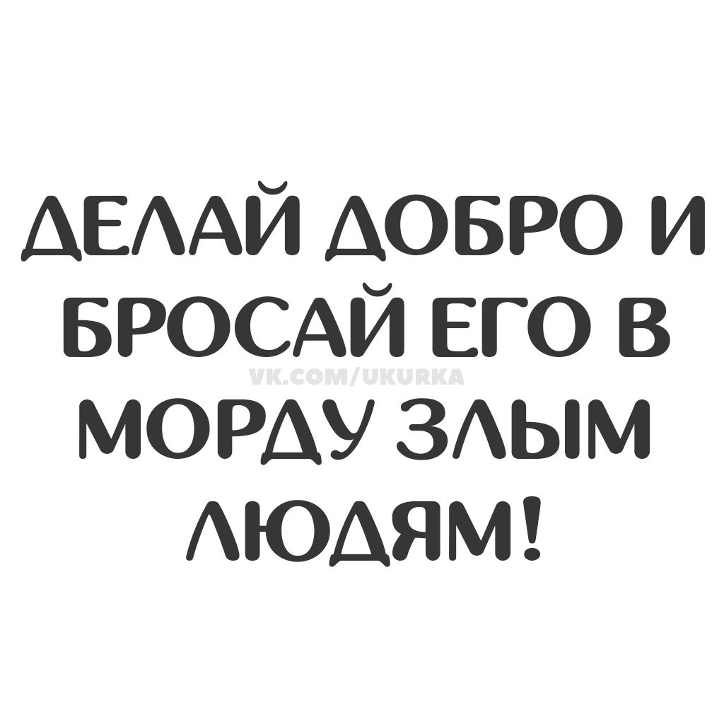 ДЕЛАЙ ДОБРО И БРОСАЙ ЕГО В МОРДУ ЗЛЫМ ЛЮДЯМ!