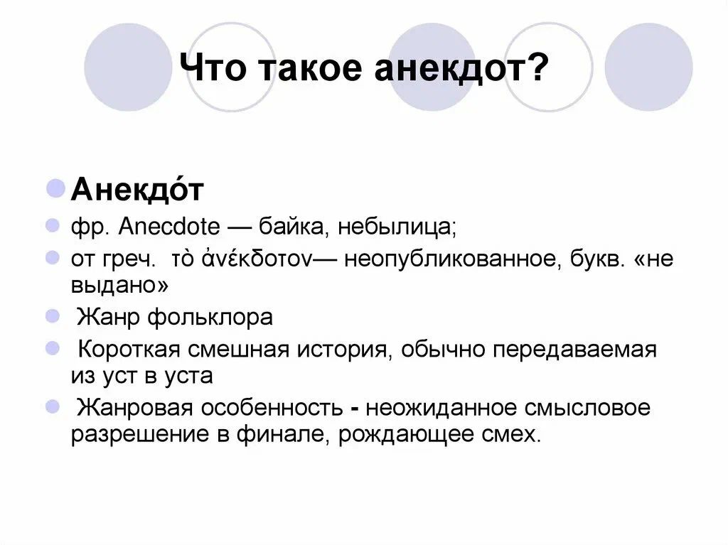 Что такое анекдот? Анекдот фр. Anecdote — байка, небылица; от греч. τὸ ἀνέκδοτον— неопубликованное, букв. «не выдано» Жанр фольклора Короткая смешная история, обычно передаваемая из уст в уста Жанровая особенность - неожиданное смысловое разрешение в финале, рождающее смех.