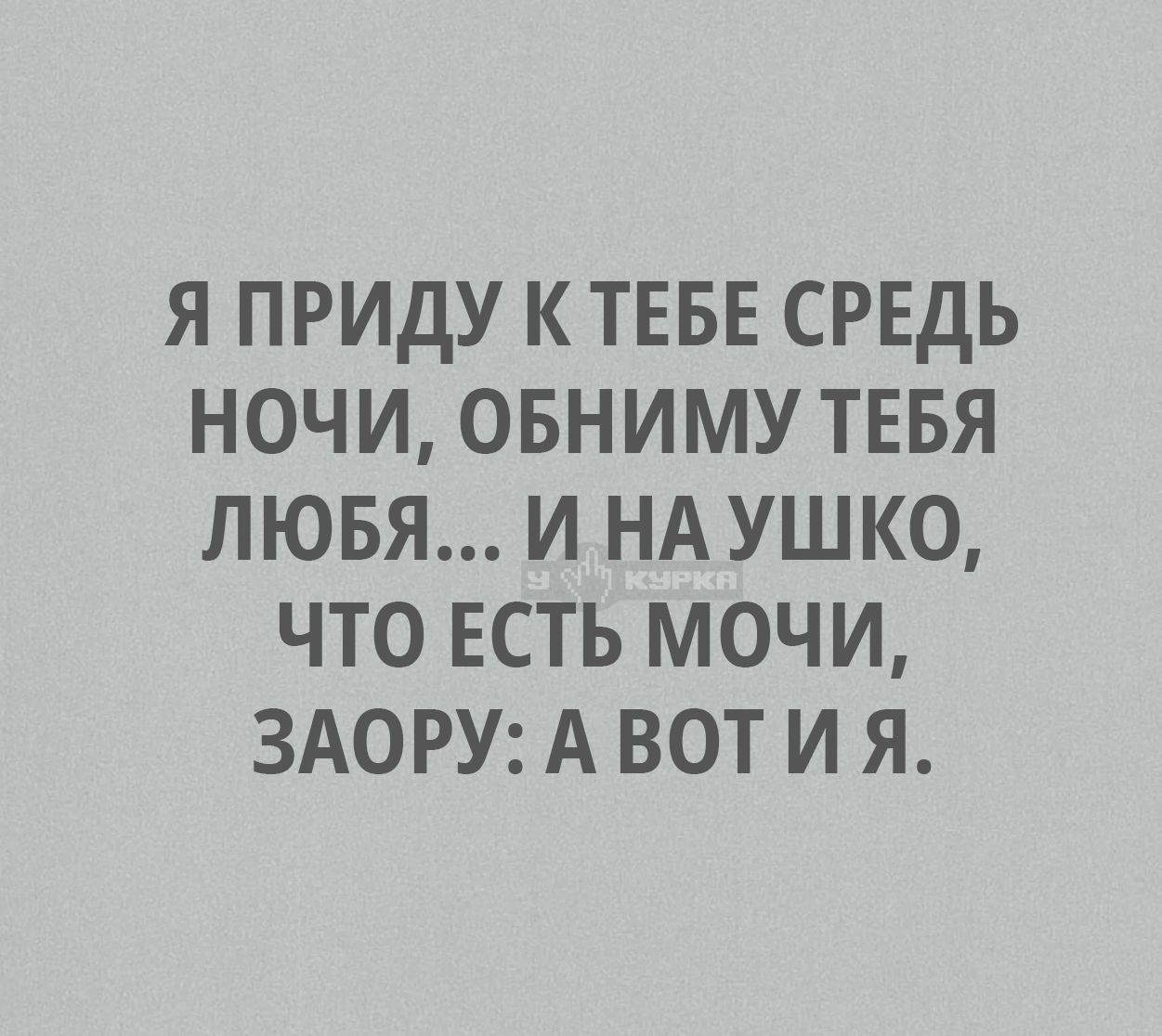 Я ПРИДУ К ТЕБЕ СРЕДЬ НОЧИ, ОБНИМУ ТЕБЯ ЛЮБЯ... И НА УШКО, ЧТО ЕСТЬ МОЧИ, ЗАОРУ: А ВОТ И Я.