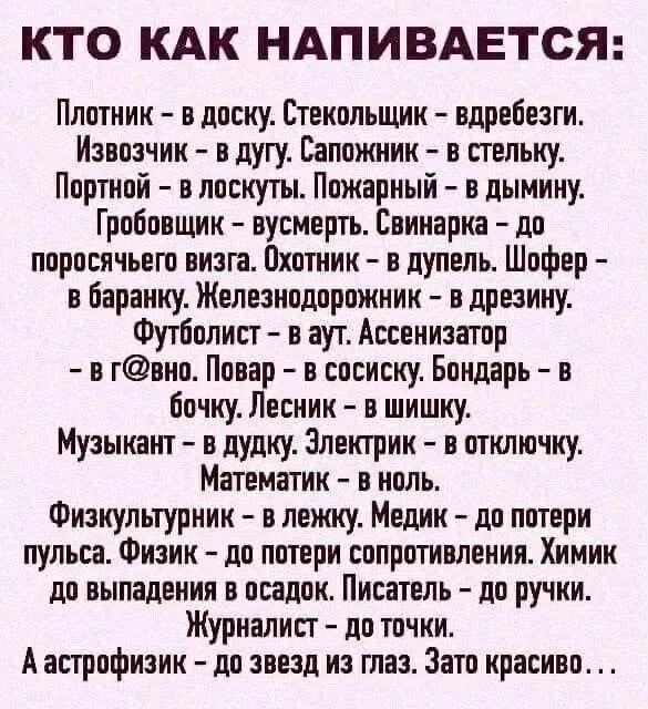 КТО КАК НАПИВАЕТСЯ: Плотник - в доску. Стекольщик - вдребезги. Извозчик - в дугу. Сапожник - в стельку. Портной - в лоскуты. Пожарный - в дымину. Гробовщик - вусмерть. Свинарка - до поросячьего визга. Охотник - в дупель. Шофер - в баранку. Железнодорожник - в дрезину. Футболист - в аут. Ассенизатор - в г@вно. Повар - в сосиску. Бондарь - в бочку.