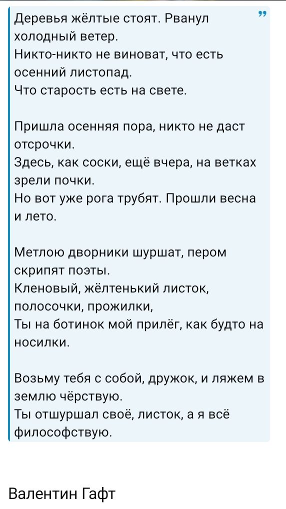 Деревья жёлтые стоят. Рванул холодный ветер. Никто-никто не виноват, что есть осенний листопад. Что старость есть на свете. Пришла осенняя пора, никто не даст отсрочки. Здесь, как соски, ещё вчера, на ветках зрели почки. Но вот уже рога трубят. Прошли весна и лето. Метлою дворники шуршат, пером скрипят поэты. Кленовый, жёлтенький листок,