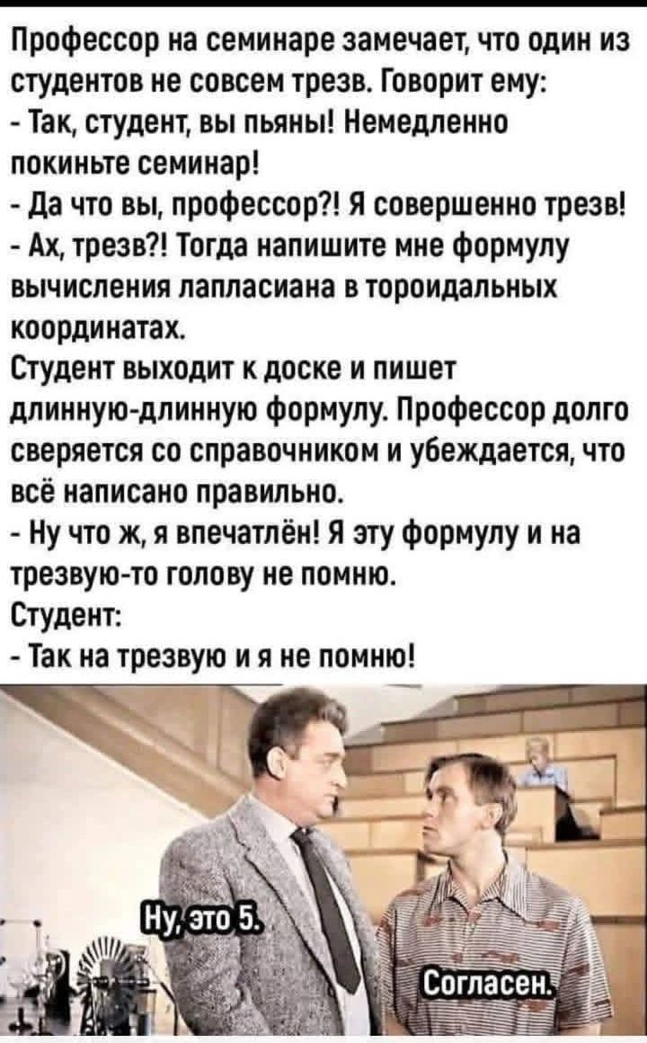 Профессор на семинаре замечает, что один из студентов не совсем трезв. Говорит ему: - Так, студент, вы пьяны! Немедленно покиньте семинар! - Да что вы, профессор?! Я совершенно трезв! - Ах, трезв?! Тогда напишите мне формулу вычисления лапласиана в тороидальных координатах. Студент выходит к доске и пишет длинную-длинную формулу. Профессор долго