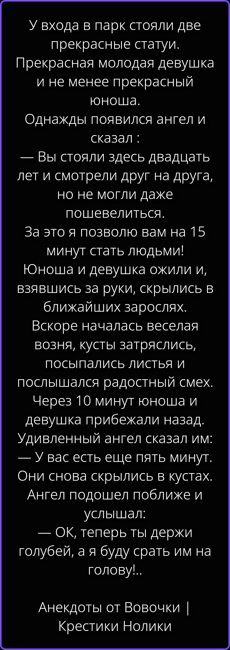 У входа в парк стояли две прекрасные статуи. Прекрасная молодая девушка и не менее прекрасный юноша. Однажды появился ангел и сказал: — Вы стояли здесь двадцать лет и смотрели друг на друга, но не могли даже пошевелиться. За это я позволю вам на 15 минут стать людьми! Юноша и девушка ожили и, взявшись за руки, скрылись в ближайших зарослях. Вскоре