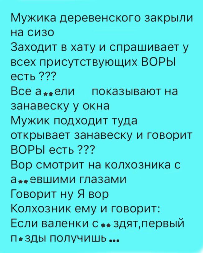 Мужика деревенского закрыли на сизо. Заходит в хату и спрашивает у всех присутствующих: ВОРЫ есть ??? Все а**ели, показывают на занавеску у окна. Мужик подходит туда, открывает занавеску и говорит: ВОРЫ есть ??? Вор смотрит на колхозника с а**евшими глазами. Говорит: ну Я вор. Колхозник ему и говорит: Если валенки с**здят, первый П**зды получишь