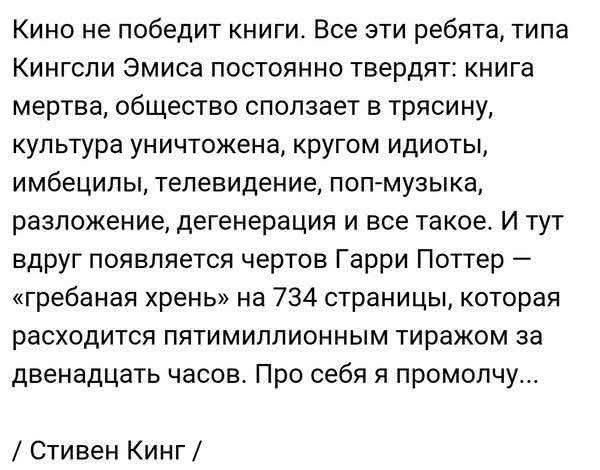 Кино не победит книги. Все эти ребята, типа Кингсли Эмиса постоянно твердят: книга мертва, общество сползает в трясину, культура уничтожена, кругом идиоты, имбецилы, телевидение, поп-музыка, разложение, дегенерация и все такое. И тут вдруг появляется чертов Гарри Поттер – «гребаная хрень» на 734 страницы, которая расходится пятимиллионным тиражом