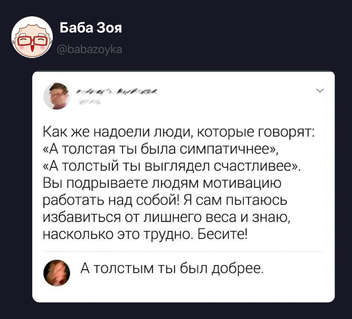 Баба Зоя @babazoyka Как же надоели люди, которые говорят: «А толстая ты была симпатичнее», «А толстый ты выглядел счастливее». Вы подрываете людям мотивацию работать над собой! Я сам пытаюсь избавиться от лишнего веса и знаю, насколько это трудно. Бесите! А толстым ты был добрее.