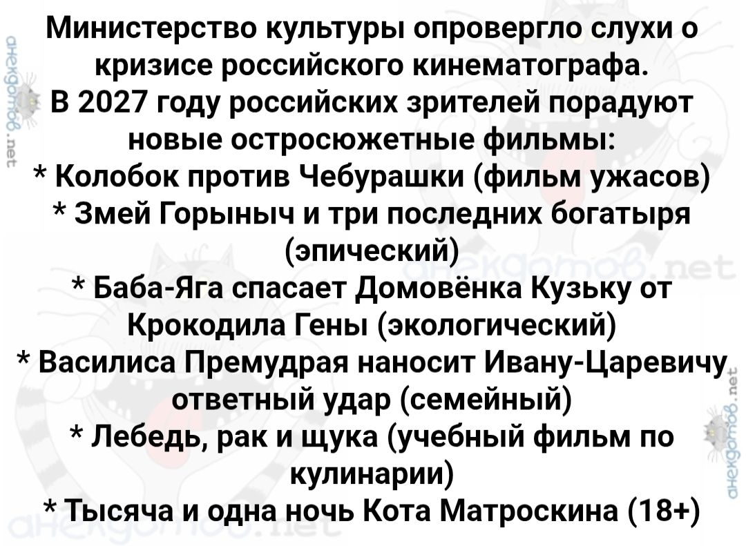 Министерство культуры опровергло слухи о кризисе российского кинематографа. В 2027 году российских зрителей порадуют новые остросюжетные фильмы: * Колобок против Чебурашки (фильм ужасов) * Змей Горыныч и три последних богатыря (эпический) * Баба-Яга спасает Домовёнка Кузьку от Крокодила Гены (экологический) * Василиса Премудрая наносит