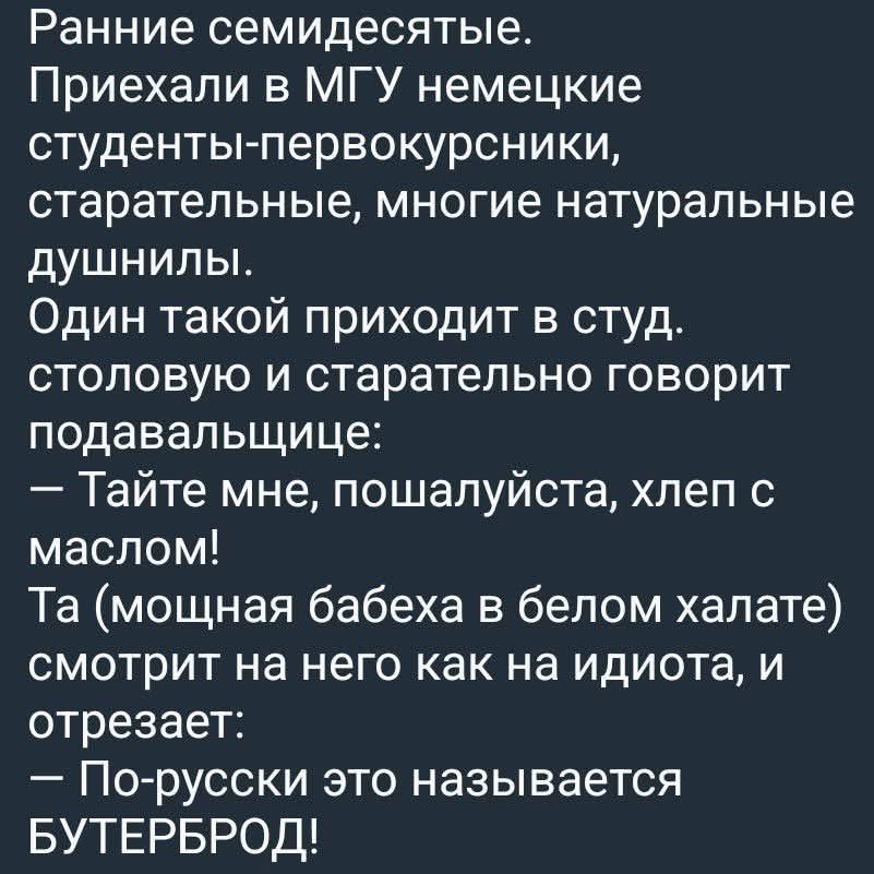 Ранние семидесятые. Приехали в МГУ немецкие студенты-первокурсники, старательные, многие натуральные душнилы. Один такой приходит в студ. столовую и старательно говорит подавальщице: — Тайте мне, пожалуйста, хлеб с маслом! Та (мощная бабеха в белом халате) смотрит на него как на идиота, и отрезает: — По-русски это называется БУТЕРБРОД!