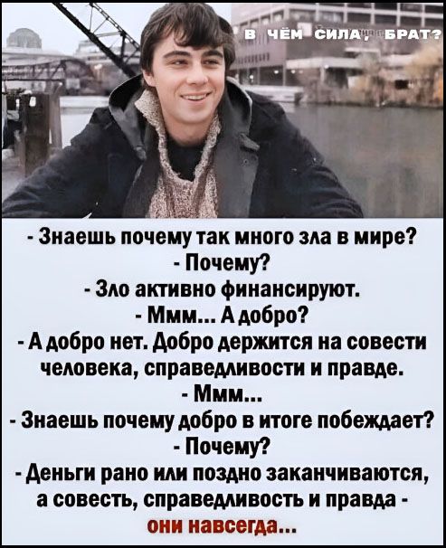 В ЧЁМ СИЛА, БРАТ?
- Знаешь почему так много зла в мире?
- Почему?
- Зло активно финансируют.
- Ммм... А добро?
- А добро нет. Добро держится на совести человека, справедливости и правде.
- Ммм...
- Знаешь почему добро в итоге побеждает?
- Почему?
- Деньги рано или поздно заканчиваются, а совесть, справедливость и правда - они навсегда...