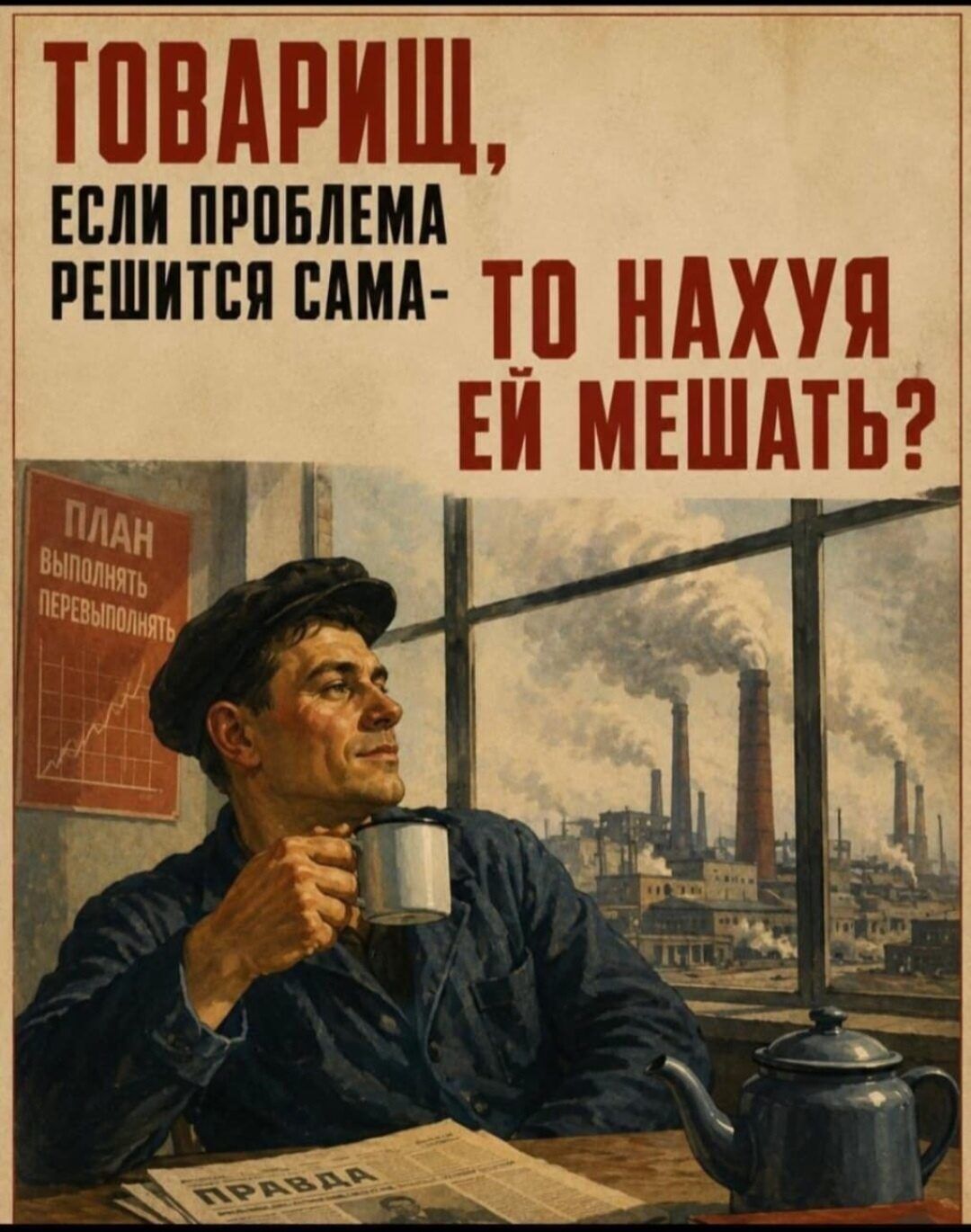 ТОВАРИЩ, ЕСЛИ ПРОБЛЕМА РЕШИТСЯ САМА- ТО НАХУЯ ЕЙ МЕШАТЬ? ПЛАН ВЫПОЛНЯТЬ ПЕРЕВЫПОЛНЯТЬ ПРАВДА