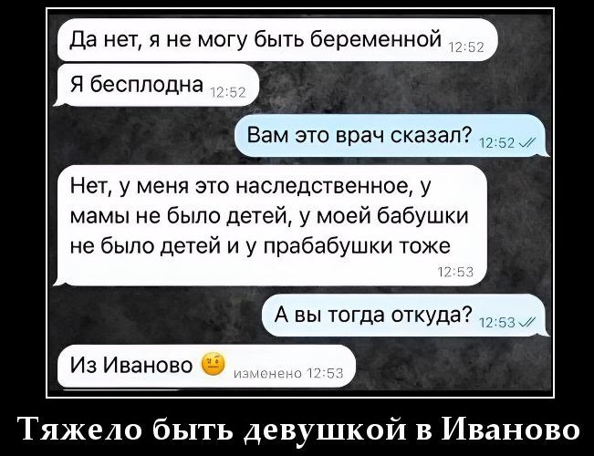 Да нет, я не могу быть беременной Я бесплодна Вам это врач сказал? Нет, у меня это наследственное, у мамы не было детей, у моей бабушки не было детей и у прабабушки тоже А вы тогда откуда? Из Иваново Тяжело быть девушкой в Иваново