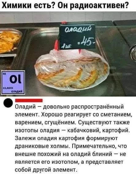 Химики есть? Он радиоактивен?
оладий
1 шт. = 45-
46 Ol 15,6845 оладий
Оладий — довольно распространённый элемент. Хорошо реагирует со сметанием, варением, сгущением. Существуют также изотопы оладия — кабачковий, картофий. Залежи оладия картофия формируют драниковые холмы. Примечательно, что внешне похожий на оладий блиний — не является его