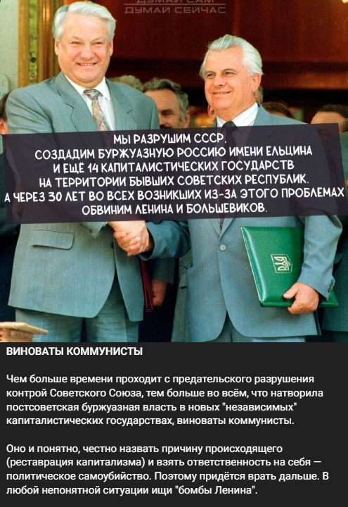 ДУМАЙ САМ ДУМАЙ СЕЙЧАС МЫ РАЗРУШИМ СССР, СОЗДАДИМ БУРЖУАЗНУЮ РОССИЮ ИМЕНИ ЕЛЬЦИНА И ЕЩЁ 14 КАПИТАЛИСТИЧЕСКИХ ГОСУДАРСТВ НА ТЕРРИТОРИИ БЫВШИХ СОВЕТСКИХ РЕСПУБЛИК. А ЧЕРЕЗ 30 ЛЕТ ВО ВСЕХ ВОЗНИКШИХ ИЗ-ЗА ЭТОГО ПРОБЛЕМАХ ОБВИНИМ ЛЕНИНА И БОЛЬШЕВИКОВ. ВИНОВАТЫ КОММУНИСТЫ Чем больше времени проходит с предательского разрушения контрой Советского Союза,