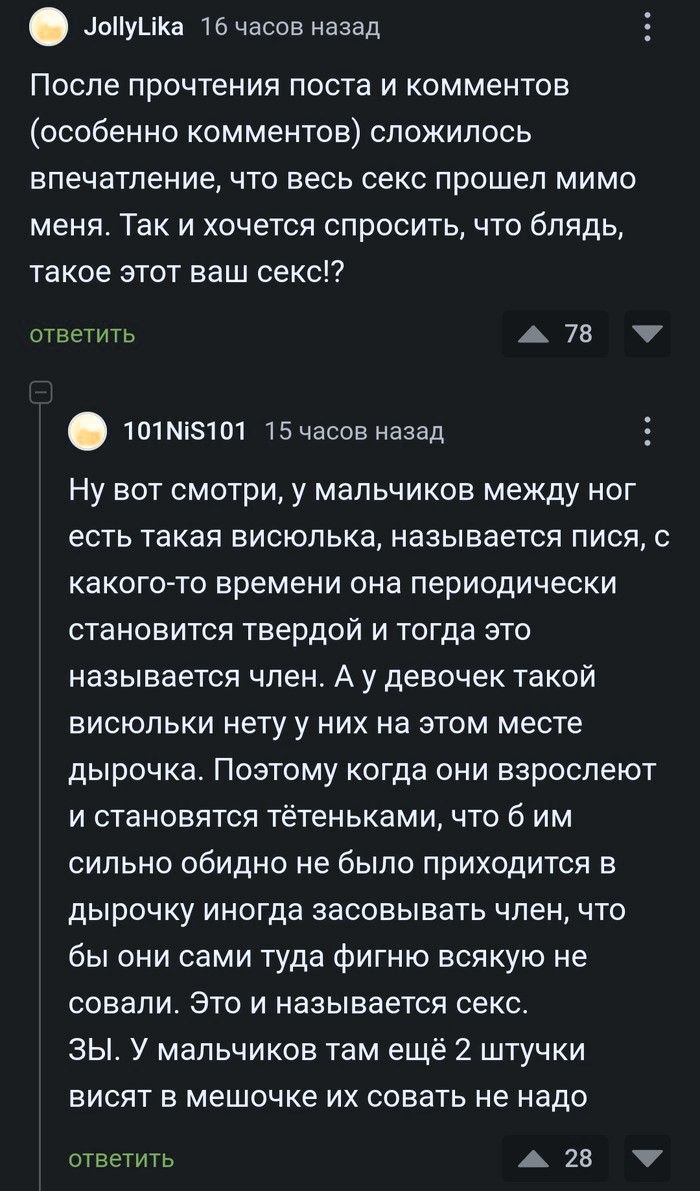 После прочтения поста и комментов (особенно комментов) сложилось впечатление, что весь секс прошел мимо меня. Так и хочется спросить, что блядь, такое этот ваш секс!? Ну вот смотри, у мальчиков между ног есть такая висюлька, называется Рися, с какого-то времени она периодически становится твердой и тогда это называется член. А у девочек такой
