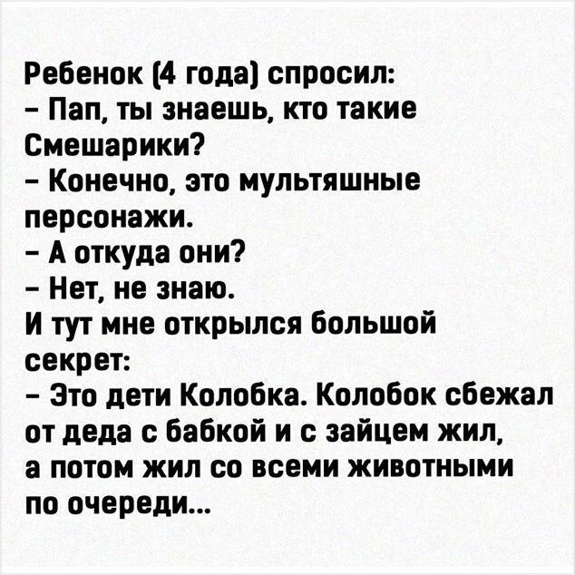 Ребенок (4 года) спросил:
– Пап, ты знаешь, кто такие Смешарики?
– Конечно, это мультяшные персонажи.
– А откуда они?
– Нет, не знаю.
И тут мне открылся большой секрет:
– Это дети Колобка. Колобок сбежал от деда с бабкой и с зайцем жил, а потом жил со всеми животными по очереди...