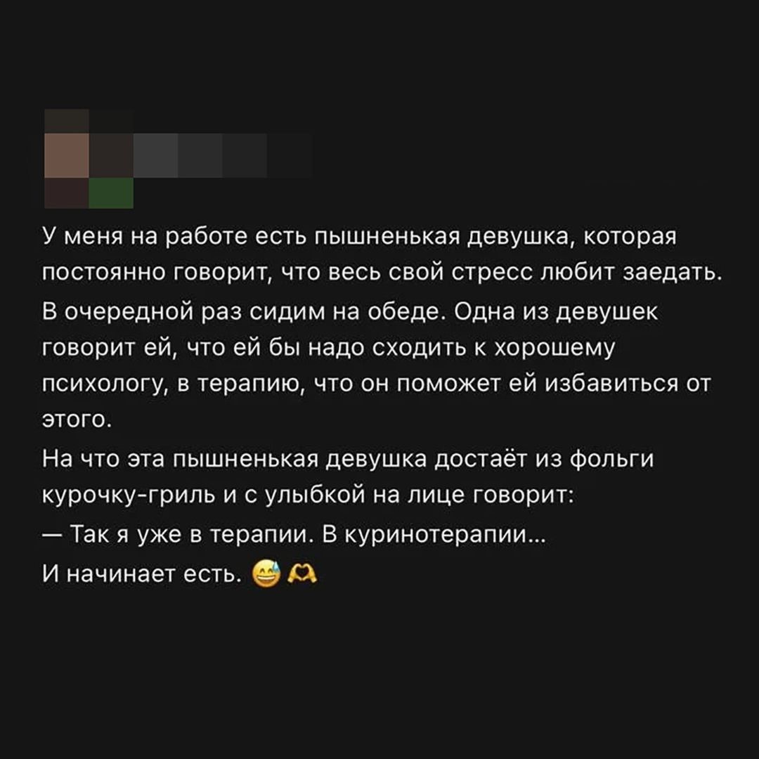 У меня на работе есть пышненькая девушка, которая постоянно говорит, что весь свой стресс любит заедать. В очередной раз сидим на обеде. Одна из девушек говорит ей, что ей бы надо сходить к хорошему психологу, в терапию, что он поможет ей избавиться от этого. На что эта пышненькая девушка достаёт из фольги курочку-гриль и с улыбкой на лице