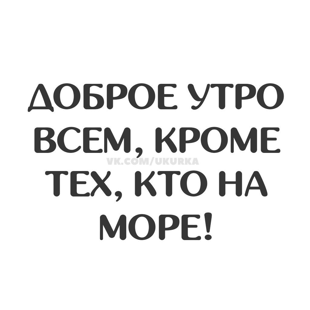 ДОБРОЕ УТРО ВСЕМ, КРОМЕ ТЕХ, КТО НА МОРЕ!