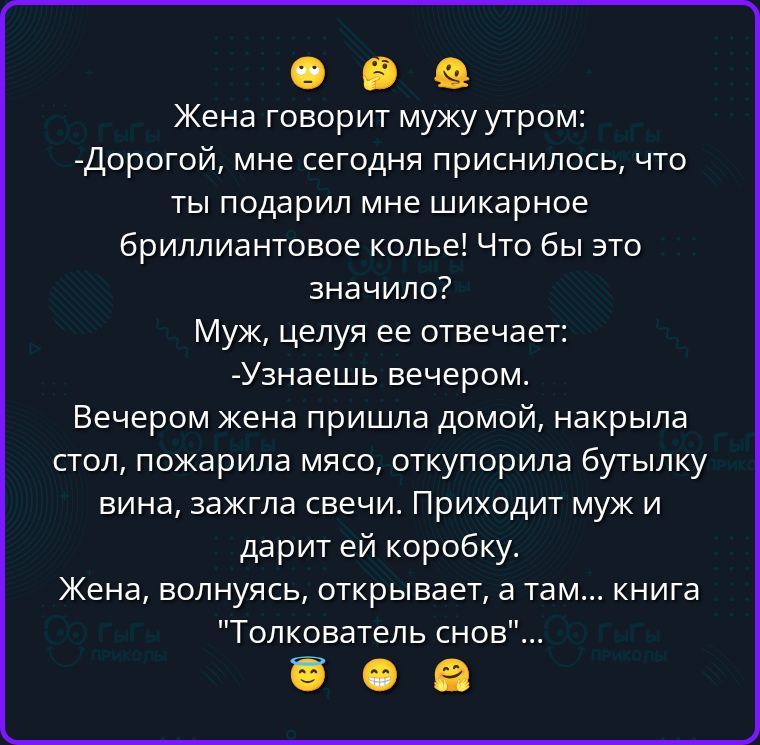 Жена говорит мужу утром: -Дорогой, мне сегодня приснилось, что ты подарил мне шикарное бриллиантовое колье! Что бы это значило? Муж, целуя ее отвечает: -Узнаешь вечером. Вечером жена пришла домой, накрыла стол, пожарила мясо, откупорила бутылку вина, зажгла свечи. Приходит муж и дарит ей коробку. Жена, волнуясь, открывает, а там... книга