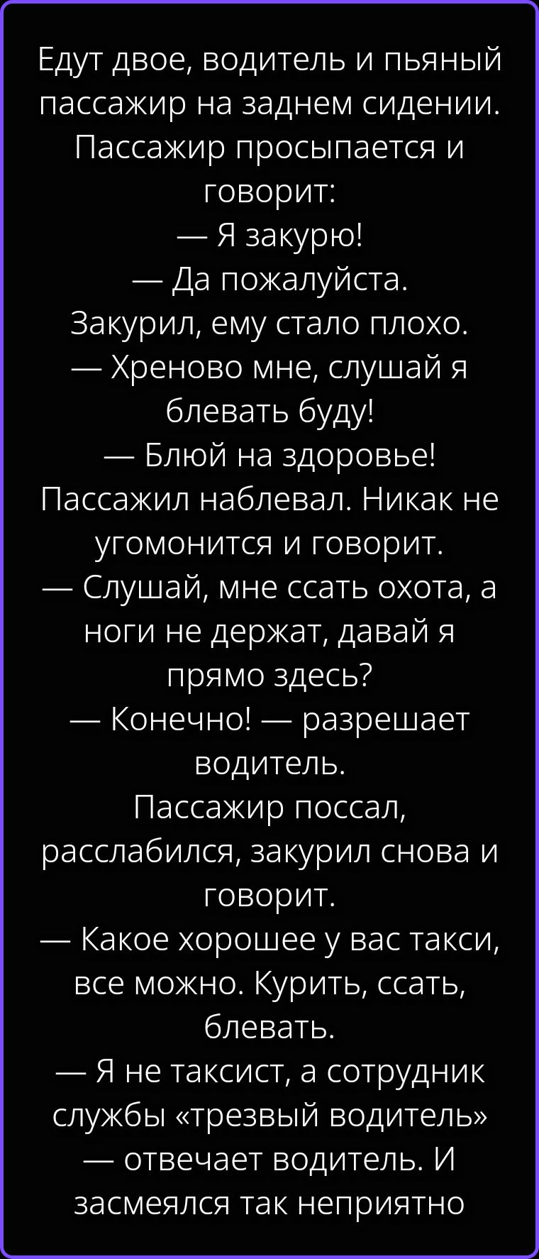 Едут двое, водитель и пьяный пассажир на заднем сидении. Пассажир просыпается и говорит: — Я закурю! — Да пожалуйста. Закурил, ему стало плохо. — Хреново мне, слушай я блевать буду! — Блюй на здоровье! Пассажир наблевал. Никак не угомонится и говорит: — Слушай, мне ссать охота, а ноги не держат, давай я прямо здесь? — Конечно! — разрешает