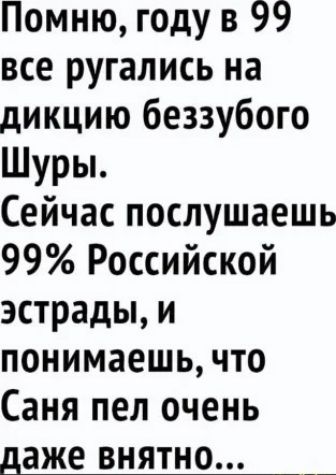 Помню, году в 99 все ругались на дикцию беззубого Шуры. Сейчас послушаешь 99% Российской эстрады, и понимаешь, что Саня пел очень даже внятно...