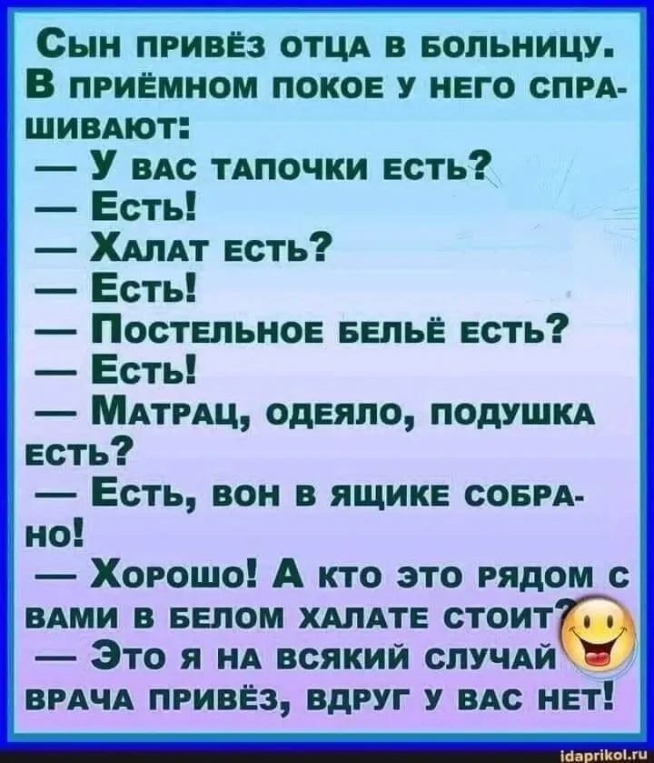 Сын привёз отца в больницу. В приёмном покое у него спрашивают: — У вас тапочки есть? — Есть! — Халат есть? — Есть! — Постельное бельё есть? — Есть! — Матрац, одеяло, подушка есть? — Есть, вон в ящике собрано! — Хорошо! А кто это рядом с вами в белом халате стоит? — Это я на всякий случай врача привёз, вдруг у вас нет!