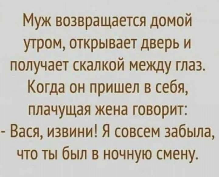 Муж возвращается домой утром, открывает дверь и получает скалкой между глаз. Когда он пришел в себя, плачущая жена говорит: - Вася, извини! Я совсем забыла, что ты был в ночную смену.