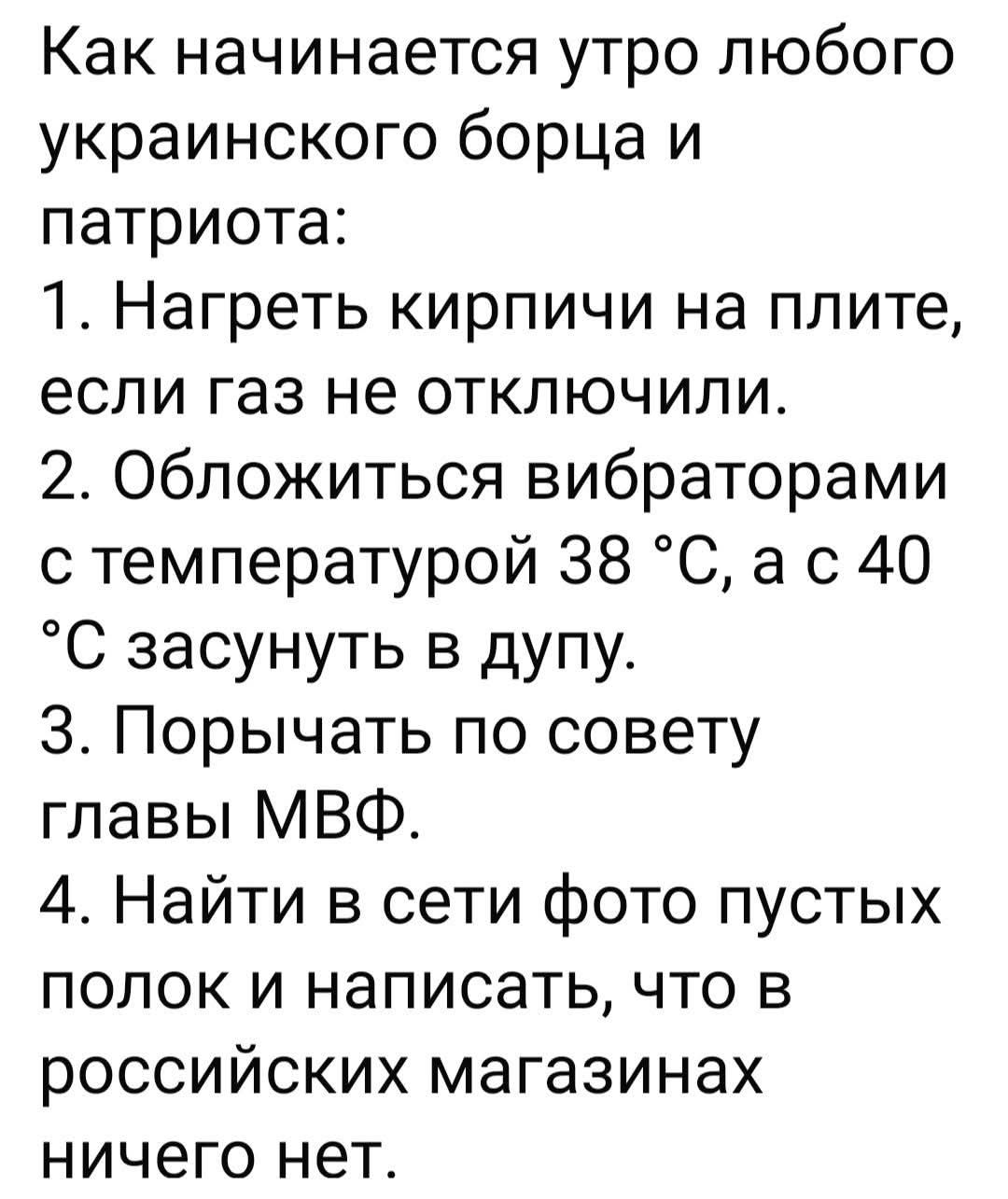 Как начинается утро любого украинского борца и патриота:
1. Нагреть кирпичи на плите, если газ не отключили.
2. Обложиться вибраторами с температурой 38 °C, а с 40 °C засунуть в дупу.
3. Порычать по совету главы МВФ.
4. Найти в сети фото пустых полок и написать, что в российских магазинах ничего нет.