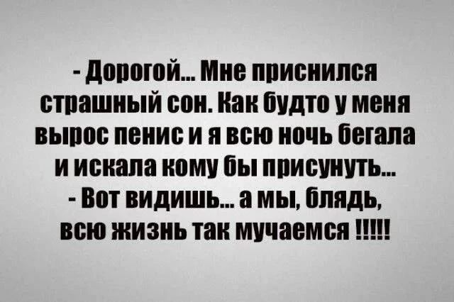 - Дорогой... Мне приснился страшный сон. Как будто у меня вырос пенис и я всю ночь бегала и искала кому бы присунуть... - Вот видишь... а мы, блядь, всю жизнь так мучаемся !!!!