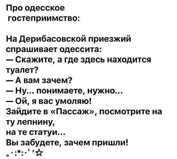 Про одесское гостеприимство: На Дерибасовской приезжий спрашивает одессита: — Скажите, а где здесь находится туалет? — А вам зачем? — Ну... понимаете, нужно... — Ой, я вас умоляю! Зайдите в «Пассаж», посмотрите на ту лепнину, на те статуи... Вы забудете, зачем пришли!
