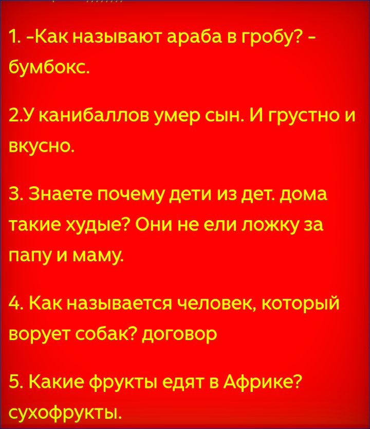 1. -Как называют араба в гробу? – бумбокс.
2.У каннибаллов умер сын. И грустно и вкусно.
3. Знаете почему дети из дет. дома такие худые? Они не ели ложку за папу и маму.
4. Как называется человек, который ворует собак? договор
5. Какие фрукты едят в Африке? сухофрукты.