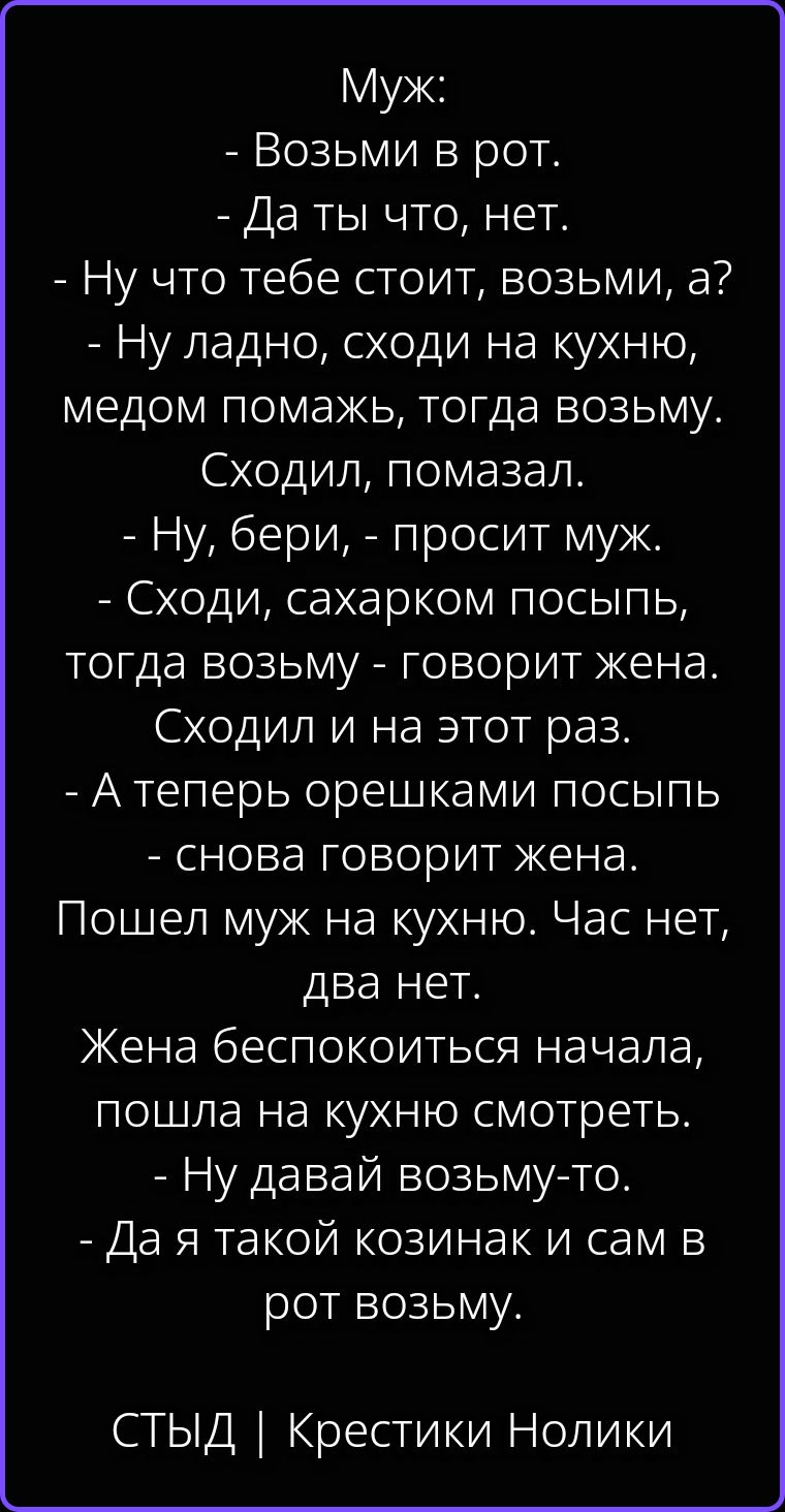 Муж: - Возьми в рот. - Да ты что, нет. - Ну что тебе стоит, возьми, а? - Ну ладно, сходи на кухню, медом помажь, тогда возьму. Сходил, помазал. - Ну, бери, - просит муж. - Сходи, сахарком посыпь, тогда возьму - говорит жена. Сходил и на этот раз. - А теперь орешками посыпь - снова говорит жена. Пошел муж на кухню. Час нет, два нет. Жена