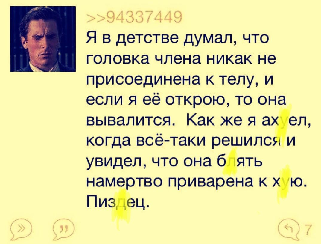 Я в детстве думал, что головка члена никак не присоединена к телу, и если я её открою, то она вывалится. Как же я ахуел, когда всё-таки решился и увидел, что она блять намертво приварена к хую. Пиздец.