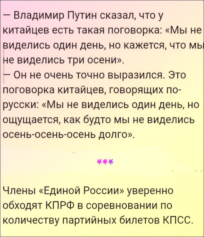 — Владимир Путин сказал, что у китайцев есть такая поговорка: «Мы не виделись один день, но кажется, что мы не виделись три осени». — Он не очень точно выразился. Это поговорка китайцев, говорящих по-русски: «Мы не виделись один день, но ощущается, как будто мы не виделись осень-осень-осень долго». *** Члены «Единой России» уверенно обходят КПРФ в