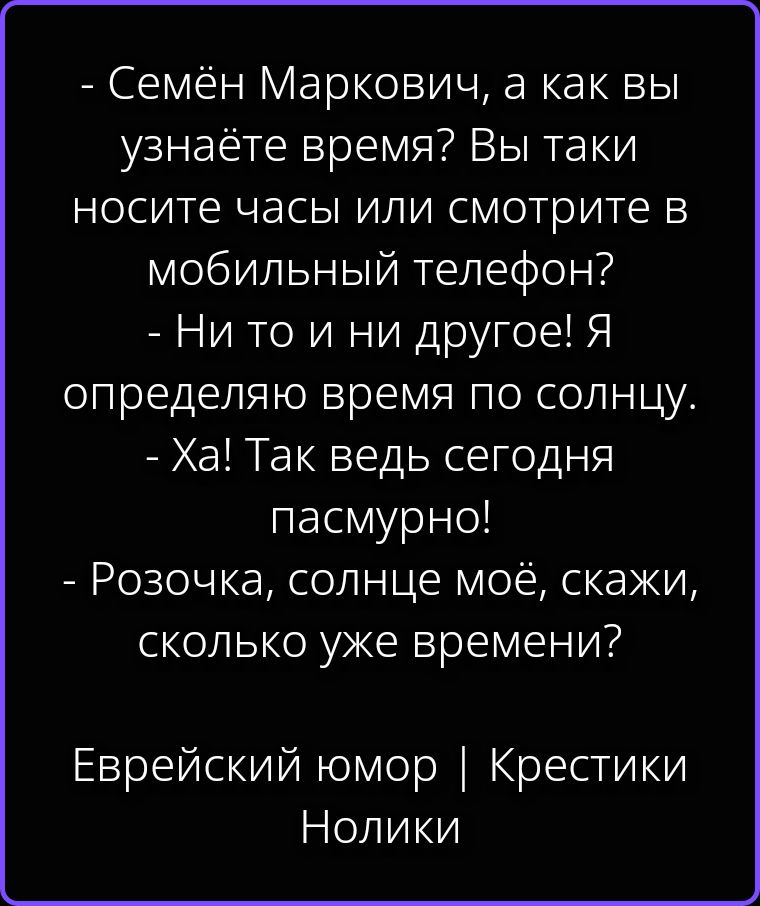 - Семён Маркович, а как вы узнаёте время? Вы таки носите часы или смотрите в мобильный телефон?
- Ни то и ни другое! Я определяю время по солнцу.
- Ха! Так ведь сегодня пасмурно!
- Розочка, солнце моё, скажи, сколько уже времени?
Еврейский юмор | Крестики Нолики