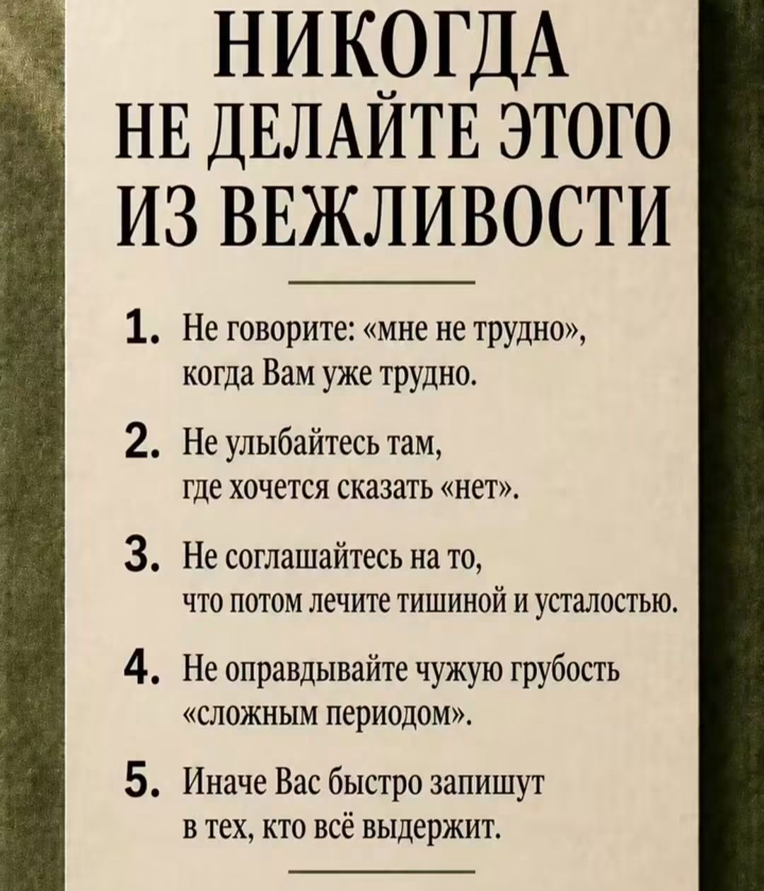 НИКОГДА НЕ ДЕЛАЙТЕ ЭТОГО ИЗ ВЕЖЛИВОСТИ. 1. Не говорите: «мне не трудно», когда Вам уже трудно. 2. Не улыбайтесь там, где хочется сказать «нет». 3. Не соглашайтесь на то, что потом лечите тишиной и усталостью. 4. Не оправдывайте чужую грубость «сложным периодом». 5. Иначе Вас быстро запишут в тех, кто всё выдержит.